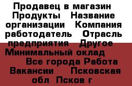 Продавец в магазин "Продукты › Название организации ­ Компания-работодатель › Отрасль предприятия ­ Другое › Минимальный оклад ­ 18 000 - Все города Работа » Вакансии   . Псковская обл.,Псков г.